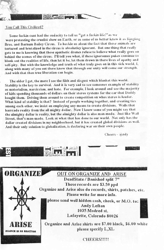 Nou Call This Ciuiized? Some fuckin cunt had the audacity to il us were protesting the crulist show on Eauth, or a3 some o us better haus i s King Bros. and Barmum Bailey Circus. To heckle us about the fact th y tortured and beutalized in the circus s absolutley ignorant. But one thing tha ets to me i knowing that these apathetic dromes refuse to beieve what really Behing the scenes of the circus. 1ll el you what, if these ignoraunus pukes contine t Viank out he realites of lf, then ¢t it b, et them drown in there s of apahy and Sclfpity. But with the knowledge and teuth of what truly goes on i this sick warld. | o with many of you ot there know that theaugh our unicy will come our Strength And with that then true Hberacion can hegin The older 1 get, the more [ sec the flth and disgust which bianket this world. Stabillty i the key to survival. And i sad to see som ple of suabilty ‘a5 materialsm, narciccisms, and hate. For exaanple, 1 look around and see the majority o Kids spending thousinds of dollars on theirsteres systcans for the car that Dl bought them. Driving them around (o create competition on whos sterco is oudet What kind of stability is that? Instead of people working together. and crvating tics among each other, we insit on employing any means (o create divisions. Wails th barrcade reality from the all mighty dollar. Now I Know some of you might say that the slmighty dollar is reality, but the almighty dollar is also man-euade. Just like Wil Street. that’s man-made. Look at what that has done (v our world. Not only b the dollar created divisions in my ncighbothood, but it has created global divisions a5 well. And their only solution to globalization, i déclaring war on their wwn peopl. Cheers - ndy ORGANIZE OUT ON ORGANIZE AND_ARISE A DeadState / Banished split 7 These records arc $3.50 ppd Organize and Arise also do records, shirts, Please write for more info. please send well hidden cash, check, Andy Lefton 1035 Modred st. Lafayette, Colorado 80026 ches, ete. M.O. to: Organize and Avise shirts are $7.00 black, $6.00 white plense specify LXI, ARISE CHEERS!!!